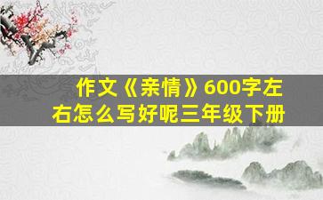 作文《亲情》600字左右怎么写好呢三年级下册