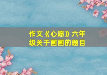 作文《心愿》六年级关于画画的题目