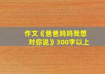 作文《爸爸妈妈我想对你说》300字以上