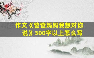 作文《爸爸妈妈我想对你说》300字以上怎么写