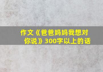 作文《爸爸妈妈我想对你说》300字以上的话