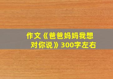 作文《爸爸妈妈我想对你说》300字左右