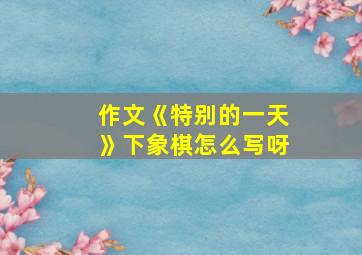 作文《特别的一天》下象棋怎么写呀