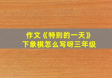 作文《特别的一天》下象棋怎么写呀三年级