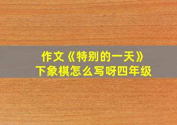 作文《特别的一天》下象棋怎么写呀四年级