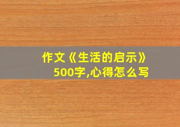 作文《生活的启示》500字,心得怎么写