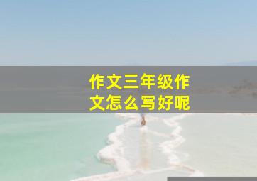 作文三年级作文怎么写好呢