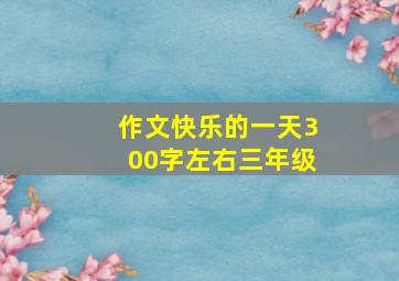 作文快乐的一天300字左右三年级