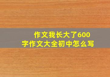 作文我长大了600字作文大全初中怎么写