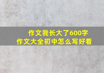 作文我长大了600字作文大全初中怎么写好看