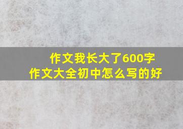 作文我长大了600字作文大全初中怎么写的好