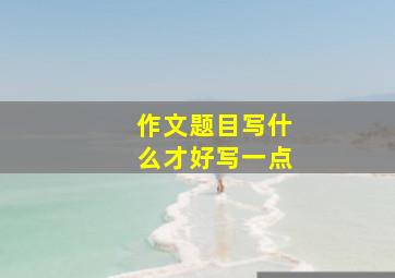 作文题目写什么才好写一点