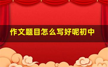 作文题目怎么写好呢初中