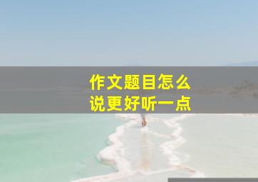 作文题目怎么说更好听一点