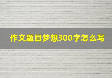 作文题目梦想300字怎么写