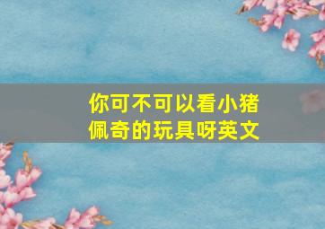 你可不可以看小猪佩奇的玩具呀英文