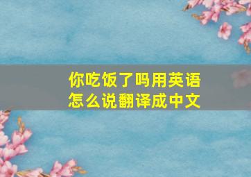 你吃饭了吗用英语怎么说翻译成中文