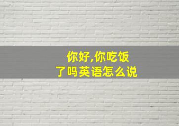 你好,你吃饭了吗英语怎么说