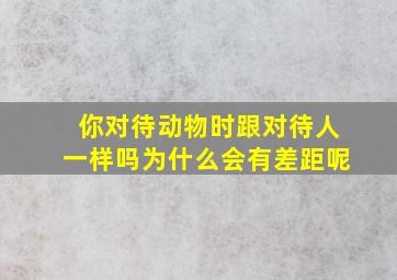 你对待动物时跟对待人一样吗为什么会有差距呢