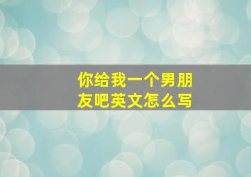 你给我一个男朋友吧英文怎么写