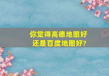 你觉得高德地图好还是百度地图好?