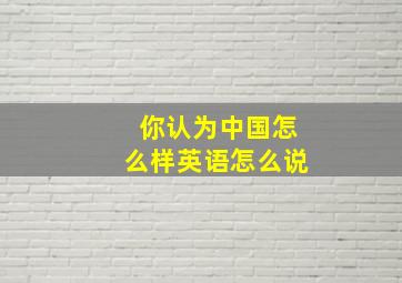 你认为中国怎么样英语怎么说