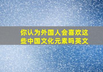 你认为外国人会喜欢这些中国文化元素吗英文