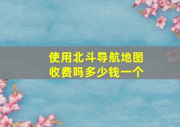 使用北斗导航地图收费吗多少钱一个