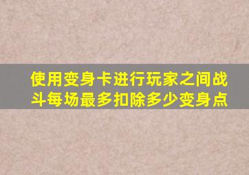 使用变身卡进行玩家之间战斗每场最多扣除多少变身点