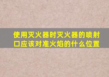 使用灭火器时灭火器的喷射口应该对准火焰的什么位置