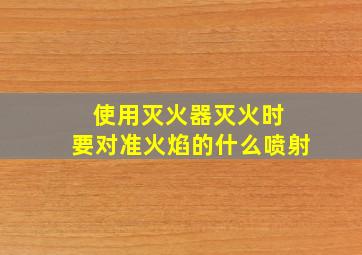 使用灭火器灭火时 要对准火焰的什么喷射