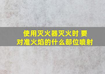 使用灭火器灭火时 要对准火焰的什么部位喷射