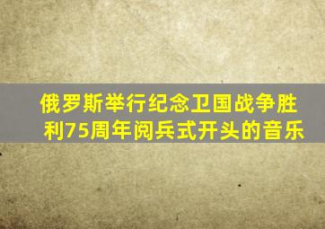 俄罗斯举行纪念卫国战争胜利75周年阅兵式开头的音乐