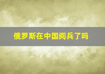 俄罗斯在中国阅兵了吗