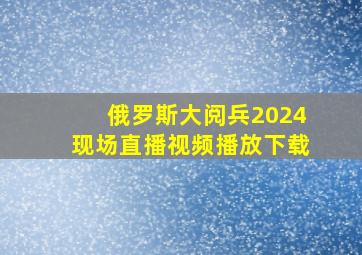 俄罗斯大阅兵2024现场直播视频播放下载