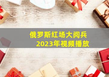 俄罗斯红场大阅兵2023年视频播放