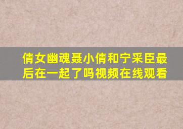 倩女幽魂聂小倩和宁采臣最后在一起了吗视频在线观看