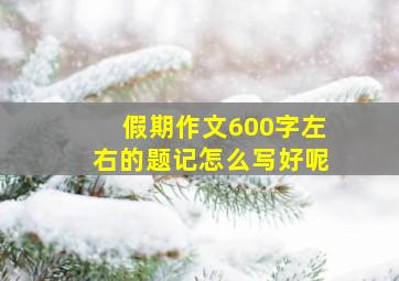 假期作文600字左右的题记怎么写好呢