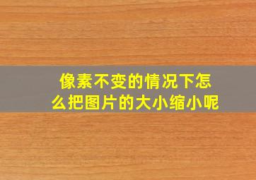 像素不变的情况下怎么把图片的大小缩小呢