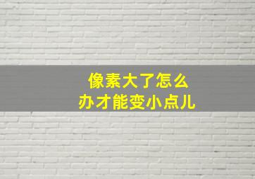 像素大了怎么办才能变小点儿