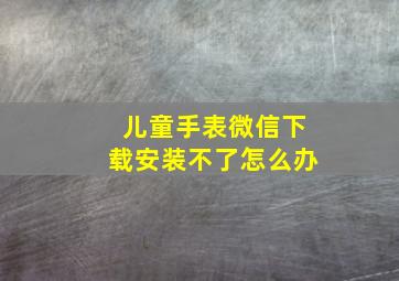 儿童手表微信下载安装不了怎么办