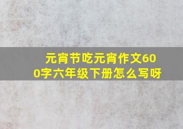 元宵节吃元宵作文600字六年级下册怎么写呀