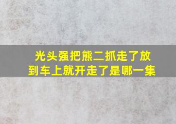 光头强把熊二抓走了放到车上就开走了是哪一集