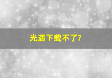 光遇下载不了?