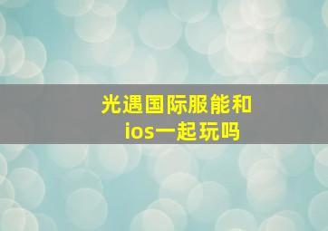 光遇国际服能和ios一起玩吗