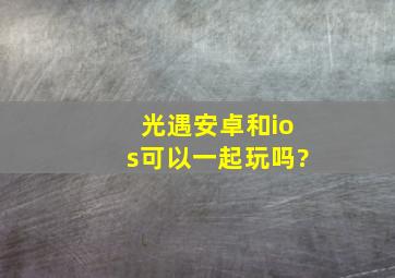 光遇安卓和ios可以一起玩吗?