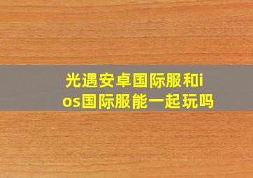 光遇安卓国际服和ios国际服能一起玩吗