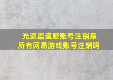 光遇渠道服账号注销是所有网易游戏账号注销吗