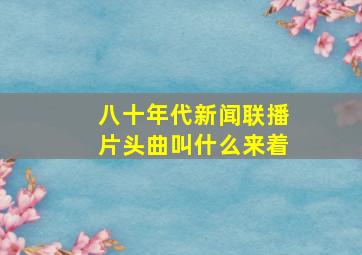 八十年代新闻联播片头曲叫什么来着