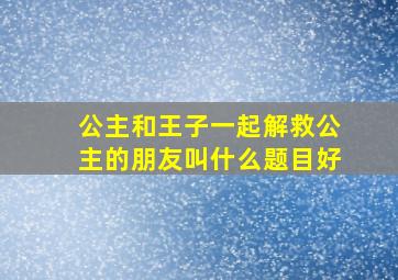 公主和王子一起解救公主的朋友叫什么题目好